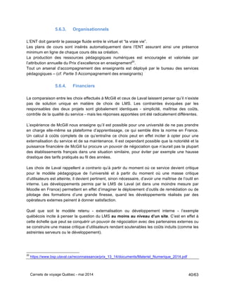 Carnets de voyage Québec - mai 2014 40/63
5.6.3. Organisationnels
L’ENT doit garantir le passage fluide entre le virtuel et “la vraie vie”.
Les plans de cours sont insérés automatiquement dans l’ENT assurant ainsi une présence
minimum en ligne de chaque cours dès sa création.
La production des ressources pédagogiques numériques est encouragée et valorisée par
l’attribution annuelle du Prix d’excellence en enseignement20
.
Tout un arsenal d’accompagnement des enseignants est déployé par le bureau des services
pédagogiques – (cf. Partie 5 Accompagnement des enseignants)
5.6.4. Financiers
La comparaison entre les choix effectués à McGill et ceux de Laval laissent penser qu’il n’existe
pas de solution unique en matière de choix de LMS. Les contraintes évoquées par les
responsables des deux projets sont globalement identiques - simplicité, maîtrise des coûts,
contrôle de la qualité du service - mais les réponses apportées ont été radicalement différentes.
L’expérience de McGill nous enseigne qu’il est possible pour une université de ne pas prendre
en charge elle-même sa plateforme d’apprentissage, ce qui semble être la norme en France.
Un calcul à coûts complets de ce qu’entraîne ce choix peut en effet inciter à opter pour une
externalisation du service et de sa maintenance. Il est cependant possible que la notoriété et la
puissance financière de McGill lui procure un pouvoir de négociation que n’aurait pas la plupart
des établissements français dans une situation similaire, pour éviter par exemple une hausse
drastique des tarifs pratiqués au fil des années.
Les choix de Laval rappellent a contrario qu’à partir du moment où ce service devient critique
pour le modèle pédagogique de l’université et à partir du moment où une masse critique
d’utilisateurs est atteinte, il devient pertinent, sinon nécessaire, d’avoir une maîtrise de l’outil en
interne. Les développements permis par le LMS de Laval (et dans une moindre mesure par
Moodle en France) permettent en effet d’imaginer le déploiement d’outils de remédiation ou de
pilotage des formations d’une grande finesse, quand les développements réalisés par des
opérateurs externes peinent à donner satisfaction.
Quel que soit le modèle retenu - externalisation ou développement interne - l’exemple
québécois incite à penser la question du LMS au moins au niveau d’un site. C’est en effet à
cette échelle que peut se conquérir un pouvoir de négociation avec des partenaires externes ou
se construire une masse critique d’utilisateurs rendant soutenables les coûts induits (comme les
astreintes serveurs ou le développement).
20
https://www.bsp.ulaval.ca/reconnaissance/prix_13_14/documents/Materiel_Numerique_2014.pdf
 