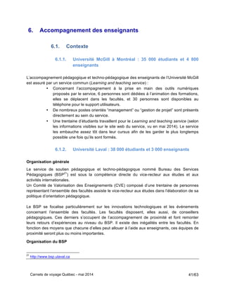 Carnets de voyage Québec - mai 2014 41/63
6. Accompagnement des enseignants
6.1. Contexte
6.1.1. Université McGill à Montréal : 35 000 étudiants et 4 800
enseignants
L’accompagnement pédagogique et techno-pédagogique des enseignants de l’Université McGill
est assuré par un service commun (Learning and teaching service) :
• Concernant l’accompagnement à la prise en main des outils numériques
proposés par le service, 6 personnes sont dédiées à l’animation des formations,
elles se déplacent dans les facultés, et 30 personnes sont disponibles au
téléphone pour le support utilisateurs.
• De nombreux postes orientés “management” ou “gestion de projet” sont présents
directement au sein du service.
• Une trentaine d’étudiants travaillent pour le Learning and teaching service (selon
les informations visibles sur le site web du service, vu en mai 2014). Le service
les embauche assez tôt dans leur cursus afin de les garder le plus longtemps
possible une fois qu’ils sont formés.
6.1.2. Université Laval : 38 000 étudiants et 3 000 enseignants
Organisation générale
Le service de soutien pédagogique et techno-pédagogique nommé Bureau des Services
Pédagogiques (BSP21
) est sous la compétence directe du vice-recteur aux études et aux
activités internationales.
Un Comité de Valorisation des Enseignements (CVE) composé d’une trentaine de personnes
représentant l’ensemble des facultés assiste le vice-recteur aux études dans l’élaboration de sa
politique d’orientation pédagogique.
Le BSP se focalise particulièrement sur les innovations technologiques et les événements
concernant l’ensemble des facultés. Les facultés disposent, elles aussi, de conseillers
pédagogiques. Ces derniers s’occupent de l’accompagnement de proximité et font remonter
leurs retours d’expériences au niveau du BSP. Il existe des inégalités entre les facultés. En
fonction des moyens que chacune d’elles peut allouer à l’aide aux enseignants, ces équipes de
proximité seront plus ou moins importantes.
Organisation du BSP
21
http://www.bsp.ulaval.ca
 