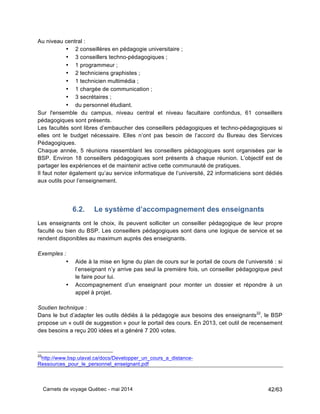 Carnets de voyage Québec - mai 2014 42/63
Au niveau central :
• 2 conseillères en pédagogie universitaire ;
• 3 conseillers techno-pédagogiques ;
• 1 programmeur ;
• 2 techniciens graphistes ;
• 1 technicien multimédia ;
• 1 chargée de communication ;
• 3 secrétaires ;
• du personnel étudiant.
Sur l'ensemble du campus, niveau central et niveau facultaire confondus, 61 conseillers
pédagogiques sont présents.
Les facultés sont libres d’embaucher des conseillers pédagogiques et techno-pédagogiques si
elles ont le budget nécessaire. Elles n’ont pas besoin de l’accord du Bureau des Services
Pédagogiques.
Chaque année, 5 réunions rassemblant les conseillers pédagogiques sont organisées par le
BSP. Environ 18 conseillers pédagogiques sont présents à chaque réunion. L’objectif est de
partager les expériences et de maintenir active cette communauté de pratiques.
Il faut noter également qu’au service informatique de l’université, 22 informaticiens sont dédiés
aux outils pour l’enseignement.
6.2. Le système d’accompagnement des enseignants
Les enseignants ont le choix, ils peuvent solliciter un conseiller pédagogique de leur propre
faculté ou bien du BSP. Les conseillers pédagogiques sont dans une logique de service et se
rendent disponibles au maximum auprès des enseignants.
Exemples :
• Aide à la mise en ligne du plan de cours sur le portail de cours de l’université : si
l’enseignant n’y arrive pas seul la première fois, un conseiller pédagogique peut
le faire pour lui.
• Accompagnement d’un enseignant pour monter un dossier et répondre à un
appel à projet.
Soutien technique :
Dans le but d’adapter les outils dédiés à la pédagogie aux besoins des enseignants22
, le BSP
propose un « outil de suggestion » pour le portail des cours. En 2013, cet outil de recensement
des besoins a reçu 200 idées et a généré 7 200 votes.
22
http://www.bsp.ulaval.ca/docs/Developper_un_cours_a_distance-
Ressources_pour_le_personnel_enseignant.pdf
 
