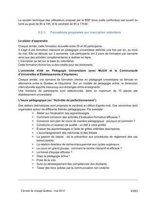 Carnets de voyage Québec - mai 2014 43/63
Le soutien technique des utilisateurs proposé par le BSP (tous outils confondus) est ouvert du
lundi au jeudi de 8h à 19h, et le vendredi de 8h à 17h30.
6.2.1. Formations proposées sur inscription volontaire
Le plaisir d’apprendre
Chaque année, cette formation accueille entre 25 et 30 participants.
Il s’agit d’une formation intensive en pédagogie universitaire délivrée une fois par an, au mois
de mai. Elle se déroule sur 3 semaines. Les participants ont 2 jours de formation par semaine
ainsi que des activités complémentaires à réaliser en ligne.
L’inscription se fait sur la base du volontariat.
Cette formation donne lieu à des crédits pour les doctorants.
L’université d’été en Pédagogie Universitaire (avec McGill et la Communauté
d’Universités et Établissements d’Aquitaine)
Chaque année, une semaine de formation intense en pédagogie universitaire se déroule en
alternance entre le Québec et l’Aquitaine. Sur un modèle de pédagogie active, la dimension
interculturelle apporte beaucoup aux échanges entre enseignants.
Une trentaine de participants sont sélectionnés, dans un maximum de 10 places par
établissement universitaire.
L'heure pédagogique (ou “Activités de perfectionnement”)
Des ateliers thématiques sont proposés le vendredi en début d'après-midi. Ces rencontres sont
organisées autour de différents thèmes pédagogiques. Par exemple :
• Atelier sur l'évaluation des apprentissages
• Comment concevoir des activités d'évaluation formative efficaces ?
• Concevoir son plan de cours de manière pédagogique : pourquoi et comment ?
• Construire un examen de qualité : un défi à votre portée
• Évaluer les apprentissages à l'aide de grilles critériées descriptives
• L'accompagnement des mémoires et des thèses
• La gestion de classe : de la prévention aux procédures de règlement des cas
préoccupants
• La relation directeur de recherche/supervisé aux cycles supérieurs
• Le cours en grand groupe : comment le rendre interactif et efficace ?
• Le travail d'équipe efficace ?
• Osez la pédagogie active !
• Pose de la voix
• Suivi du développement des compétences des étudiants
• Tisser des liens solides par la communication non-violente
 