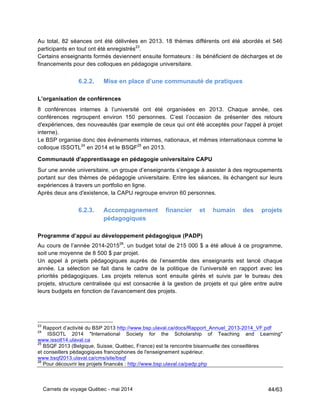 Carnets de voyage Québec - mai 2014 44/63
Au total, 82 séances ont été délivrées en 2013. 18 thèmes différents ont été abordés et 546
participants en tout ont été enregistrés23
.
Certains enseignants formés deviennent ensuite formateurs : ils bénéficient de décharges et de
financements pour des colloques en pédagogie universitaire.
6.2.2. Mise en place d’une communauté de pratiques
L’organisation de conférences
8 conférences internes à l’université ont été organisées en 2013. Chaque année, ces
conférences regroupent environ 150 personnes. C’est l’occasion de présenter des retours
d'expériences, des nouveautés (par exemple de ceux qui ont été acceptés pour l'appel à projet
interne).
Le BSP organise donc des événements internes, nationaux, et mêmes internationaux comme le
colloque ISSOTL24
en 2014 et le BSQF25
en 2013.
Communauté d'apprentissage en pédagogie universitaire CAPU
Sur une année universitaire, un groupe d’enseignants s’engage à assister à des regroupements
portant sur des thèmes de pédagogie universitaire. Entre les séances, ils échangent sur leurs
expériences à travers un portfolio en ligne.
Après deux ans d'existence, la CAPU regroupe environ 60 personnes.
6.2.3. Accompagnement financier et humain des projets
pédagogiques
Programme d’appui au développement pédagogique (PADP)
Au cours de l’année 2014-201526
, un budget total de 215 000 $ a été alloué à ce programme,
soit une moyenne de 8 500 $ par projet.
Un appel à projets pédagogiques auprès de l’ensemble des enseignants est lancé chaque
année. La sélection se fait dans le cadre de la politique de l’université en rapport avec les
priorités pédagogiques. Les projets retenus sont ensuite gérés et suivis par le bureau des
projets, structure centralisée qui est consacrée à la gestion de projets et qui gère entre autre
leurs budgets en fonction de l’avancement des projets.
23
Rapport d’activité du BSP 2013 http://www.bsp.ulaval.ca/docs/Rapport_Annuel_2013-2014_VF.pdf
24
ISSOTL 2014 "International Society for the Scholarship of Teaching and Learning"
www.issotl14.ulaval.ca
25
BSQF 2013 (Belgique, Suisse, Québec, France) est la rencontre bisannuelle des conseillères
et conseillers pédagogiques francophones de l'enseignement supérieur.
www.bsqf2013.ulaval.ca/cms/site/bsqf
26
Pour découvrir les projets financés : http://www.bsp.ulaval.ca/padp.php
 
