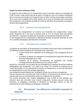 Carnets de voyage Québec - mai 2014 45/63
Projets Formation A Distance (FAD)
Un projet de mise à distance d’un enseignement quand il est retenu obtient une enveloppe de
8 500 $ environ. Cette somme permet de payer un chargé de cours qui remplace l’enseignant
dans un de ses cours pendant qu’il conçoit le cours en ligne. Une fois mise en ligne, l’animation
de ce cours sera considérée de la même manière qu’un cours en présentiel dans les services
des enseignants. Une enveloppe annuelle de l’ordre de 160 000 $ est consacrée au passage à
distance des enseignements.
6.2.4. Évaluation des enseignements
L’évaluation des enseignements ne concerne pas l’ensemble des enseignements chaque
année. Seulement 30 % des cours du premier cycle et 15 % du second cycle sont réalisés
annuellement. L’évaluation est gérée par les facultés, les associations étudiantes et le BSP.
Un accompagnement aux enseignants en difficulté est proposé, ils peuvent demander de l’aide
d’un conseiller pédagogique spécialisé dans l’évaluation.
6.2.5. Valorisation des enseignements
La politique de valorisation de l’enseignement à l’Université Laval s’inscrit dans le prolongement
de différentes mesures adoptées par l’Université Laval, notamment :
• le plan d’action de la valorisation de la pédagogie et des enseignants lancé en
1988 ;
• la création du Réseau de valorisation de l’enseignement (aujourd’hui Bureau des
Services Pédagogiques) en 1996 ;
• l’adoption de la politique d’encadrement de l’évaluation des activités
d’enseignement par les étudiants aux trois cycles en 1997.
Aujourd’hui, l’université a mis en place des prix d'excellence qui valorisent les bonnes pratiques
pédagogiques des enseignants. Il en existe 6 au niveau de l’université et quelques-uns au
niveau des facultés. Un prix récompense la carrière en enseignement, un pour des distinctions
en enseignement et 4 pour des ouvrages didactiques.
Les enseignants doivent déposer leur candidature et faire preuve de leurs compétences.
Ces prix donnent droit à une prime (de 3 000 à 5 000 $). Le travail primé est valorisé avec une
capsule vidéo ainsi qu’une présentation devant les collègues lors des congrès.
Les lauréats deviennent des “experts pédagogiques” pour le BSP et sont sollicités pour
intervenir dans des rencontres avec d’autres enseignants. Certains peuvent animer des
formations en pédagogie universitaire et bénéficier de décharges horaires ou bien de
financements pour des colloques en pédagogie universitaire.
6.3. Étonnement : les différences culturelles impactant le
dispositif
 
