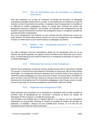 Carnets de voyage Québec - mai 2014 46/63
6.3.1. Taux de participation pour les formations en pédagogie
universitaire
Avec des inscriptions sur la base du volontariat, l’ensemble des formations en pédagogie
universitaire proposées semble trouver un public. Il est probable que cet intérêt pour ce type de
formation soit lié à l’avancement de carrière. L’implication dans l’enseignement, la formation et
la réflexivité en matière pédagogique entrent en compte dans l’avancée de carrière des
enseignants-chercheurs québécois. Les résultats de l’évaluation des enseignements par les
étudiants impactent directement la carrière des enseignants lorsqu’un enseignant souhaite par
exemple demander sa titularisation.
Pour qu’un enseignement soit conservé, le cours proposé doit être attractif pour trouver son
public étudiant. Ce dernier étant amené à donner son avis sur l’enseignement, les enseignants
ont alors un intérêt certain à suivre des formations en pédagogie universitaire.
6.3.2. Relation entre enseignants-chercheurs et conseillers
pédagogiques
Les outils numériques sont plus naturellement utilisés par les enseignants dans leur vie de
citoyens. De manière générale, les rapports humains semblent moins cloisonnés qu’en France.
Aussi, il semble beaucoup plus évident et facile pour un enseignant de demander de l’aide à un
conseiller pédagogique.
6.3.3. Intérêt pour les concours et les récompenses
Dans la culture québécoise, la place de l’individu semble souvent mise en avant face à l’identité
d’un groupe. La recherche de reconnaissance individuelle ne choque pas, elle est même parfois
encouragée. Les enseignants-chercheurs saisissent donc l’occasion lorsqu’on leur propose de
mettre leur produit pédagogique en concurrence avec d’autres. Au premier abord, ils hésitent un
peu à se lancer mais sont très fiers lorsque les honneurs leurs sont attribués. En ce sens, les
cérémonies de récompense des Prix d’excellence pédagogique voient chaque année un public
de plus en plus large. De nombreux enseignants récompensés invitent leur famille.
6.3.4. Implication des enseignants en FAD
Cette implication peut s’expliquer par la nécessité qu’a représenté cette nouvelle modalité de
formation dans le développement de l’université. L’université se donne les moyens de
développer la FAD et propose un modèle économique clair.
Ces formations sont insérées dans le dispositif général. Il ne s’agit en rien d’un écosystème
indépendant qui pourrait être compliqué à maintenir en parallèle du système de formation en
présentiel. La modalité à distance est une modalité parmi d’autres, et à ce titre est une
composante à part entière de l’offre de formation.
 