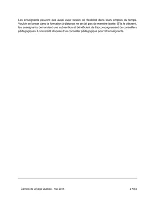 Carnets de voyage Québec - mai 2014 47/63
Les enseignants peuvent eux aussi avoir besoin de flexibilité dans leurs emplois du temps.
Vouloir se lancer dans la formation à distance ne se fait pas de manière isolée. S’ils le désirent,
les enseignants demandent une subvention et bénéficient de l’accompagnement de conseillers
pédagogiques. L’université dispose d’un conseiller pédagogique pour 50 enseignants.
 