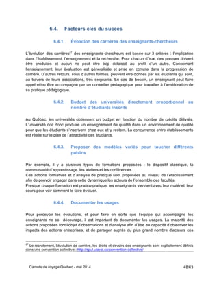 Carnets de voyage Québec - mai 2014 48/63
6.4. Facteurs clés du succès
6.4.1. Évolution des carrières des enseignants-chercheurs
L’évolution des carrières27
des enseignants-chercheurs est basée sur 3 critères : l'implication
dans l’établissement, l’enseignement et la recherche. Pour chacun d’eux, des preuves doivent
être produites et aucun ne peut être trop délaissé au profit d’un autre. Concernant
l’enseignement, leur évaluation est généralisée et prise en compte dans la progression de
carrière. D’autres retours, sous d’autres formes, peuvent être donnés par les étudiants qui sont,
au travers de leurs associations, très exigeants. En cas de besoin, un enseignant peut faire
appel et/ou être accompagné par un conseiller pédagogique pour travailler à l’amélioration de
sa pratique pédagogique.
6.4.2. Budget des universités directement proportionnel au
nombre d’étudiants inscrits
Au Québec, les universités obtiennent un budget en fonction du nombre de crédits délivrés.
L’université doit donc produire un enseignement de qualité dans un environnement de qualité
pour que les étudiants s’inscrivent chez eux et y restent. La concurrence entre établissements
est réelle sur le plan de l’attractivité des étudiants.
6.4.3. Proposer des modèles variés pour toucher différents
publics
Par exemple, il y a plusieurs types de formations proposées : le dispositif classique, la
communauté d’apprentissage, les ateliers et les conférences.
Ces actions formatives et d’analyse de pratique sont proposées au niveau de l’établissement
afin de pouvoir engager dans cette dynamique les acteurs de l’ensemble des facultés.
Presque chaque formation est pratico-pratique, les enseignants viennent avec leur matériel, leur
cours pour voir comment le faire évoluer.
6.4.4. Documenter les usages
Pour percevoir les évolutions, et pour faire en sorte que l’équipe qui accompagne les
enseignants ne se décourage, il est important de documenter les usages. La majorité des
actions proposées font l’objet d’observations et d’analyse afin d’être en capacité d’objectiver les
impacts des actions entreprises, et de partager auprès du plus grand nombre d’acteurs ces
27
Le recrutement, l’évolution de carrière, les droits et devoirs des enseignants sont explicitement définis
dans une convention collective : http://spul.ulaval.ca/convention-collective/
 