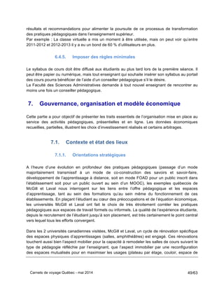 Carnets de voyage Québec - mai 2014 49/63
résultats et recommandations pour alimenter la poursuite de ce processus de transformation
des pratiques pédagogiques dans l’enseignement supérieur.
Par exemple : La classe virtuelle a mis un moment à être utilisée, mais on peut voir qu’entre
2011-2012 et 2012-2013 il y a eu un bond de 60 % d’utilisateurs en plus.
6.4.5. Imposer des règles minimales
Le syllabus de cours doit être diffusé aux étudiants au plus tard lors de la première séance. Il
peut être papier ou numérique, mais tout enseignant qui souhaite insérer son syllabus au portail
des cours pourra bénéficier de l’aide d’un conseiller pédagogique s’il le désire.
La Faculté des Sciences Administratives demande à tout nouvel enseignant de rencontrer au
moins une fois un conseiller pédagogique.
7. Gouvernance, organisation et modèle économique
Cette partie a pour objectif de présenter les traits essentiels de l’organisation mise en place au
service des activités pédagogiques, présentielles et en ligne. Les données économiques
recueillies, partielles, illustrent les choix d’investissement réalisés et certains arbitrages.
7.1. Contexte et état des lieux
7.1.1. Orientations stratégiques
A l’heure d’une évolution en profondeur des pratiques pédagogiques (passage d’un mode
majoritairement transmissif à un mode de co-construction des savoirs et savoir-faire,
développement de l’apprentissage à distance, soit en mode FOAD pour un public inscrit dans
l’établissement soit pour un public ouvert au sein d’un MOOC), les exemples québecois de
McGill et Laval nous interrogent sur les liens entre l’offre pédagogique et les espaces
d’apprentissage, tant au sein des formations qu’au sein même du fonctionnement de ces
établissements. En plaçant l’étudiant au cœur des préoccupations et de l’équation économique,
les universités McGill et Laval ont fait le choix de très étroitement corréler les pratiques
pédagogiques aux espaces de travail formels ou informels. La qualité de l’expérience étudiante,
depuis le recrutement de l’étudiant jusqu’à son placement, est très certainement le point central
vers lequel tous les efforts convergent.
Dans les 2 universités canadiennes visitées, McGill et Laval, un cycle de rénovation spécifique
des espaces physiques d’apprentissages (salles, amphithéâtres) est engagé. Ces rénovations
touchent aussi bien l’aspect mobilier pour la capacité à remodeler les salles de cours suivant le
type de pédagogie réfléchie par l’enseignant, que l’aspect immobilier par une reconfiguration
des espaces mutualisés pour en maximiser les usages (plateau par étage, couloir, espace de
 