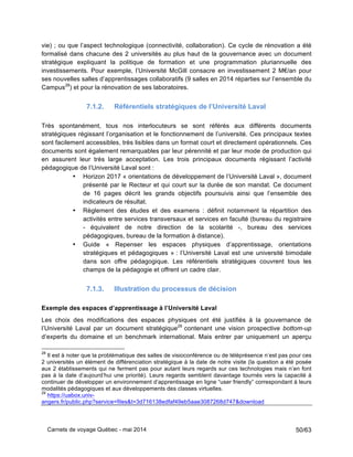 Carnets de voyage Québec - mai 2014 50/63
vie) ; ou que l’aspect technologique (connectivité, collaboration). Ce cycle de rénovation a été
formalisé dans chacune des 2 universités au plus haut de la gouvernance avec un document
stratégique expliquant la politique de formation et une programmation pluriannuelle des
investissements. Pour exemple, l’Université McGill consacre en investissement 2 M€/an pour
ses nouvelles salles d’apprentissages collaboratifs (9 salles en 2014 réparties sur l’ensemble du
Campus28
) et pour la rénovation de ses laboratoires.
7.1.2. Référentiels stratégiques de l’Université Laval
Très spontanément, tous nos interlocuteurs se sont référés aux différents documents
stratégiques régissant l’organisation et le fonctionnement de l’université. Ces principaux textes
sont facilement accessibles, très lisibles dans un format court et directement opérationnels. Ces
documents sont également remarquables par leur pérennité et par leur mode de production qui
en assurent leur très large acceptation. Les trois principaux documents régissant l’activité
pédagogique de l’Université Laval sont :
• Horizon 2017 « orientations de développement de l’Université Laval », document
présenté par le Recteur et qui court sur la durée de son mandat. Ce document
de 16 pages décrit les grands objectifs poursuivis ainsi que l’ensemble des
indicateurs de résultat.
• Règlement des études et des examens : définit notamment la répartition des
activités entre services transversaux et services en faculté (bureau du registraire
- équivalent de notre direction de la scolarité -, bureau des services
pédagogiques, bureau de la formation à distance).
• Guide « Repenser les espaces physiques d’apprentissage, orientations
stratégiques et pédagogiques » : l’Université Laval est une université bimodale
dans son offre pédagogique. Les référentiels stratégiques couvrent tous les
champs de la pédagogie et offrent un cadre clair.
7.1.3. Illustration du processus de décision
Exemple des espaces d’apprentissage à l’Université Laval
Les choix des modifications des espaces physiques ont été justifiés à la gouvernance de
l’Université Laval par un document stratégique29
contenant une vision prospective bottom-up
d’experts du domaine et un benchmark international. Mais entrer par uniquement un aperçu
28
Il est à noter que la problématique des salles de visioconférence ou de téléprésence n’est pas pour ces
2 universités un élément de différenciation stratégique à la date de notre visite (la question a été posée
aux 2 établissements qui ne ferment pas pour autant leurs regards sur ces technologies mais n’en font
pas à la date d’aujourd’hui une priorité). Leurs regards semblent davantage tournés vers la capacité à
continuer de développer un environnement d’apprentissage en ligne “user friendly” correspondant à leurs
modalités pédagogiques et aux développements des classes virtuelles.
29
https://uabox.univ-
angers.fr/public.php?service=files&t=3d716138edfaf49eb5aae3087268d747&download
 