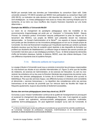 Carnets de voyage Québec - mai 2014 52/63
McGill par exemple traite ses données par l’intermédiaire du consortium Open edX. Cette
université consacre 175 000 $ canadien par MOOC hors participation au consortium Open edX
(250 000 $). La motivation de cette décision a été résumée très clairement : « Oui les MOOC
sont stratégiques : au niveau pédagogique mais aussi au niveau des Learning Analytics pour la
recherche, et oui donc oui nous insufflons des moyens financiers importants sur une durée
déterminée ».
Exemple des MOOCs à l’Université McGill
La vision de ce changement de paradigme pédagogique dans les modalités et les
environnements d’apprentissage est porté par un “champion” à l’University McGill : Deputy
Provost. Ce champion porteur d’innovation assume politiquement la prise de risques sur le
lancement des MOOCs. Les projets de MOOC sont présentés devant les instances
décisionnelles : le Conseil d’administration et le Sénat30
. Les aspects et risques budgétaires
sont portés par des donations sur les innovations pédagogiques et non sur le compte propre de
l’université. Ce choix de financement s’explique par l’inquiétude exprimée par certains syndicats
étudiants soucieux que les frais de scolarité soient destinés à des dispositifs de formation qui
profitent aux étudiants de l’établissement. La diffusion large et massive des savoirs produits par
l’université n’est donc pas un axe stratégique prioritaire. Focus : le Sénat analyse les demandes
d’offre de formation classique, hybride, à distance, MOOC, avec des critères identiques. C’est
une différence importante avec le système français.
7.1.4. Éléments saillants de l’organisation
Le voyage d’étude à l’Université Laval nous a conduits à rencontrer les principaux responsables
du vice-rectorat aux études et aux activités internationales (cf. Figure 2) ainsi que les facultés
de médecine, de sciences de l’administration, et de sciences de l’éducation. Au sein du vice-
rectorat, les entretiens ont eu lieu avec la Direction Générale des programmes de premier cycle,
le bureau des services pédagogiques, le bureau de la formation à distance ainsi qu’avec la
bibliothèque. Plus que des services d’appui, ces différents bureaux et directions sont considérés
et dénommés « services transversaux ». La répartition des compétences entre ces services
transversaux et les services de proximité que l’on retrouve dans les facultés fait l’objet de
fréquents ajustements, toujours documentés et facilement accessibles.
Bureau des services pédagogiques (www.bsp.ulaval.ca), 28 ETP
Ce bureau a pour mission l’amélioration continue de la qualité de l’enseignement en provoquant
et soutenant le changement des pratiques pédagogiques. Pour cela, il est organisé en quatre
pôles : soutien aux opérations, services-conseils pédagogiques, production multimédia,
systèmes techno-pédagogiques. On peut également souligner qu’au sein de l’université, le
30
Le Sénat de McGill gère toutes les politiques et procédures qui gouvernent les activités académiques
de l’université. Composé de professeurs, d’étudiants, d’administrateurs et de représentants des
syndicats, le Sénat représente la communauté de McGill.
 