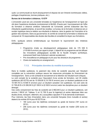 Carnets de voyage Québec - mai 2014 54/63
cycle. La communauté se réunit physiquement et dispose de son Intranet (nombreuses vidéos,
partages d’expériences, bonnes pratiques, etc.).
Bureau de la formation à distance, 13 ETP
L’Université Laval est une université bimodale où l’expérience de l’enseignement en ligne est
clé dans l’expérience étudiante (contrairement à McGill). D’autre part, l’accroissement de l’offre
de formation à distance améliore l’attractivité de l’université, permet d’absorber des flux
d’étudiants supplémentaires, et accroît les recettes. Le bureau de la formation à distance est un
soutien logistique dans la relation aux étudiants à distance, dans la gestion de l’inscription et la
gestion des examens. Dans sa gouvernance, le comité de conseil de la formation à distance est
composé de 16 responsables des études des facultés et conseillent le doyen aux formations.
Enfin, quelques actions emblématiques qui favorisent le rayonnement des initiatives
pédagogiques :
• Programme d’aide au développement pédagogique doté de 175 000 $
(119 000 € environ) par appel à projet. L’objectif de ce programme est de diffuser
les innovations pédagogiques au-delà de la faculté d’origine symbolique,
événement festif mais fortement valorisé socialement ;
• Prix d’excellence en pédagogie et prix pour les directeurs de programme ;
• Chaire de leadership en enseignement ;
7.1.5. Principales données du modèle économique
Dans le modèle québécois, le paiement des droits de scolarité assumés par l’étudiant
complétés par la subvention publique assure les ressources principales du financement de
l’enseignement. Dans un tel contexte le recrutement et la rétention de l’étudiant sont critiques.
Le coût complet de la scolarité pour l’équivalent d’une année de formation, soit 30 crédits
québécois (60 ECTS) est de 15 639,06 $ (10 700 € environ) pour un étudiant québécois et de
19 997,76 $ (13 600 € environ) pour un étudiant canadien non québécois. Ce coût varie de
31 795,26 $ à 33 280,56 $ ((21 000 € à 22 500 € environ) selon les disciplines pour un étudiant
étranger.
Ces coûts comprennent les frais de scolarité soit 2 862,06 $ pour un étudiant québécois, soit
environ 1 950 € (cf. Tableau 1) et 12 700 $ pour le logement et autres dépenses liées aux
études (livres, transport, vêtement, etc.) auxquelles s’ajoutent 77 $ de demande d’admission.
Pour mémoire, les frais d’inscription dans une université française (hors mutuelle et autres)
étaient à la rentrée 2014 pour 60 ECTS de :
• 184 euros pour les diplômes conduisant au grade de licence (181 euros en
2012) ;
• 256 euros pour les diplômes conduisant au grade de master (250 euros en
2012).
 