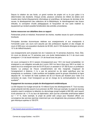 Carnets de voyage Québec - mai 2014 56/63
Depuis la création de ces fonds, un grand nombre de projets ont vu le jour grâce à la
détermination des étudiants. Chaque année, plusieurs centaines de milliers de dollars sont
investis dans l'achat d'équipements informatique et scientifique, de banques de données et de
revues, le développement des collections de la Bibliothèque, le réaménagement des locaux
d'études, la conception d'outils pédagogiques et l'acquisition de tout autre matériel ou
équipement qui rendent possible l'amélioration des activités universitaires.
Autres ressources non détaillées dans ce rapport
Partenariats privés et mécénat, financement de chaires, recettes issues du sport universitaire,
boutiques.
Principales données économiques relatives aux enseignements et aux enseignants à
l’Université Laval. Les cours sont assurés par des professeurs réguliers et des chargés de
cours (2 600) pour une population étudiante de 48 000, dont 6 100 étudiants étrangers (environ
15 % de l’effectif étudiant).
Les enseignements sont proposés lors de 3 sessions de 15 semaines (Automne, Hiver, Été).
Un cours se déroule sur 15 semaines avec une durée hebdomadaire de 3 h de cours avec
enseignant + 3 h de travail individuel + 3 h de travail avec les pairs.
Un cours correspond à 45 h/ session d’enseignement pour 135 h de travail comptabilisé. Un
enseignant a une obligation annuelle de 4 cours (180 h en face à face pour 540 h au total). Le
salaire brut d’un enseignant varie de 53 075 $ pour un assistant à 127 262 $ pour un professeur
titulaire. La pratique de l’heure complémentaire est très marginale. S’agissant de
l’enseignement à distance, il n’y a pas de personnel ou de statut spécifique pour les
enseignants ou auxiliaires. L’aide auxiliaire est budgétée quand le groupe d’étudiants en ligne
dépasse 60 : le montant de l’aide auxiliaire est de 2,5 heures par étudiant pour l’aide à la
correction de copie. C’est l’enseignant qui est en charge de la contractualisation de l’aide
auxiliaire31
.
Engagement de nouveaux projets de développement emblématiques
La DSI dispose d’un budget annuel de 10 millions $ pour les développements IT. Tout nouveau
projet présenté doit être assorti d’une prévision de ROI. Ainsi par exemple, le projet de learning
analytics visant à améliorer la détection du décrochage (projet budgété à 600 K$), est-il assorti
d’une prévision de + 2 % du taux de diplomation, alors que les universités américaines tablent
sur + 17 %. Autre exemple, le projet de portail web unique pour l’étudiant offrant une
convergence des services (permise notamment par une réingénierie des processus) affiche un
gain théorique supérieur à 100 ETP.
31
http://www2.ulaval.ca/notre-universite.html
 