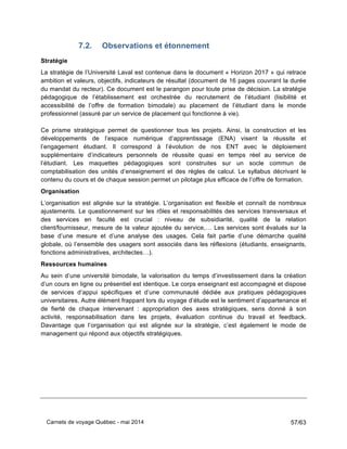 Carnets de voyage Québec - mai 2014 57/63
7.2. Observations et étonnement
Stratégie
La stratégie de l’Université Laval est contenue dans le document « Horizon 2017 » qui retrace
ambition et valeurs, objectifs, indicateurs de résultat (document de 16 pages couvrant la durée
du mandat du recteur). Ce document est le parangon pour toute prise de décision. La stratégie
pédagogique de l’établissement est orchestrée du recrutement de l’étudiant (lisibilité et
accessibilité de l’offre de formation bimodale) au placement de l’étudiant dans le monde
professionnel (assuré par un service de placement qui fonctionne à vie).
Ce prisme stratégique permet de questionner tous les projets. Ainsi, la construction et les
développements de l’espace numérique d’apprentissage (ENA) visent la réussite et
l’engagement étudiant. Il correspond à l’évolution de nos ENT avec le déploiement
supplémentaire d’indicateurs personnels de réussite quasi en temps réel au service de
l’étudiant. Les maquettes pédagogiques sont construites sur un socle commun de
comptabilisation des unités d’enseignement et des règles de calcul. Le syllabus décrivant le
contenu du cours et de chaque session permet un pilotage plus efficace de l’offre de formation.
Organisation
L’organisation est alignée sur la stratégie. L’organisation est flexible et connaît de nombreux
ajustements. Le questionnement sur les rôles et responsabilités des services transversaux et
des services en faculté est crucial : niveau de subsidiarité, qualité de la relation
client/fournisseur, mesure de la valeur ajoutée du service,… Les services sont évalués sur la
base d’une mesure et d’une analyse des usages. Cela fait partie d’une démarche qualité
globale, où l’ensemble des usagers sont associés dans les réflexions (étudiants, enseignants,
fonctions administratives, architectes…).
Ressources humaines
Au sein d’une université bimodale, la valorisation du temps d’investissement dans la création
d’un cours en ligne ou présentiel est identique. Le corps enseignant est accompagné et dispose
de services d’appui spécifiques et d’une communauté dédiée aux pratiques pédagogiques
universitaires. Autre élément frappant lors du voyage d’étude est le sentiment d’appartenance et
de fierté de chaque intervenant : appropriation des axes stratégiques, sens donné à son
activité, responsabilisation dans les projets, évaluation continue du travail et feedback.
Davantage que l’organisation qui est alignée sur la stratégie, c’est également le mode de
management qui répond aux objectifs stratégiques.
 