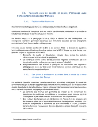 Carnets de voyage Québec - mai 2014 58/63
7.3. Facteurs clés de succès et points d’arrimage avec
l’enseignement supérieur français
7.3.1. Facteurs clés de succès
Des référentiels stratégiques clairs, une stratégie documentée et diffusée largement.
Un modèle économique compatible avec les valeurs de l’université : la rétention et le succès de
l’étudiant est à la base du cercle vertueux du modèle.
Un service d’appui à la pédagogie (CAPU) conçu et délivré par des enseignants. Les
enseignants volontaires participent davantage aux formations assurées par des enseignants
eux-mêmes qu’avec des conseillers pédagogiques.
Il n’existe pas de frontière stérile entre la DSI et les services TICE : la division des systèmes
technopédagogiques est logée sur le même plateau que la DSI. L’équipe est ainsi formée pour
gérer les projets et rapprocher MOA / MOE :
• Démarche de qualité et d’évaluation intégrée dans toutes les activités
pédagogiques et de soutien à la pédagogie.
• Le numérique comme facteur de réduction des inégalités entre facultés (là où le
domaine immobilier reste encore un grand facteur d’inégalité).
• Responsabilisation des acteurs et pratiques de recrutement des ingénieurs
pédagogiques axées sur des savoir-être (relation de service) autant que sur des
savoir-faire technopédagogiques.
7.3.2. Des pistes à analyser et à croiser dans le cadre de la mise
en place des Comue
Les visites de ces deux universités canadiennes et leurs approches stratégiques à travers une
gouvernance souple et flexible apportent des éléments favorisant la réussite et l’investissement
durable des étudiants dans l’institution. Il serait intéressant de les replacer dans les discussions
autour de la recomposition du paysage universitaire français :
• Le contexte des Comue doit permettre de croiser et de réinterroger les
trajectoires des politiques immobilières et numériques avec comme point de
convergence la place et le rôle des étudiants dans nos organisations.
• Des vecteurs de changement ont été identifiés (cf. Figure 3) et des stratégies ont
été mises en place par d’autres établissements d’enseignement supérieur pour
s’assurer compétitivité et attractivité de leurs universités à 10 ans, y compris
dans le champ de l’analyse des données éducatives et des dispositifs innovants
de formation.
 
