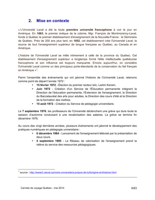 Carnets de voyage Québec - mai 2014 6/63
2. Mise en contexte
« L'Université Laval a été la toute première université francophone à voir le jour en
Amérique. En 1663, le premier évêque de la colonie, Mgr. François de Montmorency-Laval,
fonde à Québec le premier établissement d'enseignement de la Nouvelle-France : le Séminaire
de Québec. Près de 200 ans plus tard, en 1852, cet établissement crée l'Université Laval, la
source de tout l'enseignement supérieur de langue française au Québec, au Canada et en
Amérique.
L'histoire de l'Université Laval se mêle intimement à celle de la province du Québec. Cet
établissement d'enseignement supérieur a longtemps formé l'élite intellectuelle québécoise
francophone et son influence est toujours marquante. Encore aujourd'hui, on considère
l'Université Laval comme un des principaux porte-étendards de la conservation du fait français
en Amérique »1
.
Parmi l’ensemble des événements qui ont jalonné l’histoire de l’Université Laval, retenons
comme point de départ l’année 1972 :
• 15 février 1972 - Élection du premier recteur laïc, Larkin Kerwin.
• Juin 1972 - Création d'un Service de l'Éducation permanente intégrant la
Direction de l'éducation permanente, l'Extension de l'enseignement, la Direction
du Baccalauréat des arts pour adultes, la Direction des cours d'été et la Direction
de la formation des maîtres.
• 15 août 1972 - Création du Service de pédagogie universitaire.
Le 7 septembre 1976, les professeurs de l’Université déclenchent une grève qui dure toute la
session d’automne conduisant à une revalorisation des salaires. La grève se termine fin
décembre 1976.3
Au cours des vingt dernières années, plusieurs événements ont jalonné le développement des
pratiques numériques en pédagogie universitaire :
• 6 décembre 1984 - Lancement de l'enseignement télévisé par la présentation de
deux cours.
• 5 septembre 1995 - Le Réseau de valorisation de l'enseignement prend la
relève du service des ressources pédagogiques.
1
source : http://www2.ulaval.ca/notre-universite/a-propos-de-lul/lorigine-et-lhistoire.html
 