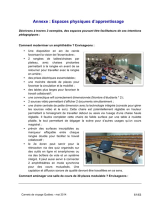 Carnets de voyage Québec - mai 2014 61/63
Annexe : Espaces physiques d’apprentissage
Décrivons à travers 3 exemples, des espaces pouvant être facilitateurs de ces intentions
pédagogiques :
Comment moderniser un amphithéâtre ? Envisageons :
• Une disposition en arc de cercle
favorisant la vision de l’écran/scène ;
• 2 rangées de tables/chaises par
plateau, avec chaises pivotantes
permettant à la rangée en avant de se
retourner pour travailler avec la rangée
en arrière ;
• des prises électriques escamotables ;
• une moindre densité de places pour
favoriser la circulation et la mobilité ;
• des tables plus larges pour favoriser le
travail collaboratif ;
• une connectique wifi correctement dimensionnée (Nombre d’étudiants * 2) ;
• 2 sources vidéo permettant d’afficher 2 documents simultanément ;
• une chaire centrale de petite dimension avec la technologie intégrée (console pour gérer
les sources vidéo et le son). Cette chaire est potentiellement réglable en hauteur
permettant à l’enseignant de travailler debout ou assis via l’usage d’une chaise haute
réglable. Il faudra compléter cette chaire de faible surface par une table à roulette
pliable, le tout permettant de dégager la scène pour d’autres usages qu’un cours
magistral ;
• prévoir des surfaces inscriptibles au
marqueur effaçable entre chaque
rangée double pour faciliter le travail
collaboratif ;
• le 2e écran peut servir pour la
rétroaction via des quiz organisés sur
des outils en ligne et smartphones ou
via des boîtiers de vote et un système
intégré. Il peut aussi servir à connecter
2 amphithéâtres en mode synchrone
pour des cours mutualisés. Une
captation et diffusion sonore de qualité devront être travaillées en ce sens.
Comment aménager une salle de cours de 30 places modulable ? Envisageons :
 