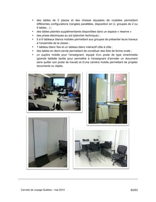 Carnets de voyage Québec - mai 2014 62/63
• des tables de 2 places et des chaises équipées de roulettes permettant
différentes configurations (rangées parallèles, disposition en U, groupes de 2 ou
4 tables…) ;
• des tables pliantes supplémentaires disponibles dans un espace « réserve »
• des prises électriques au sol (plancher technique) ;
• 5 à 6 tableaux blancs mobiles permettant aux groupes de présenter leurs travaux
à l’ensemble de la classe ;
• 1 tableau blanc fixe et un tableau blanc interactif côte à côte ;
• des tables en demi-cercle permettant de constituer des îlots de forme ovale ;
• un pupitre mobile pour l’enseignant, équipé d’un poste de type smartmedia
(grande tablette tactile pour permettre à l’enseignant d’annoter un document
sans quitter son poste de travail) et d’une caméra mobile permettant de projeter
documents ou objets.
 