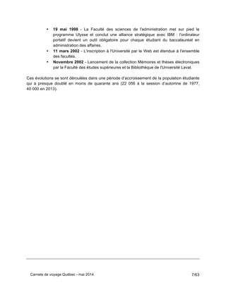 Carnets de voyage Québec - mai 2014 7/63
• 19 mai 1998 - La Faculté des sciences de l'administration met sur pied le
programme Ulysse et conclut une alliance stratégique avec IBM : l'ordinateur
portatif devient un outil obligatoire pour chaque étudiant du baccalauréat en
administration des affaires.
• 11 mars 2002 - L'inscription à l'Université par le Web est étendue à l'ensemble
des facultés.
• Novembre 2002 - Lancement de la collection Mémoires et thèses électroniques
par la Faculté des études supérieures et la Bibliothèque de l'Université Laval.
Ces évolutions se sont déroulées dans une période d’accroissement de la population étudiante
qui a presque doublé en moins de quarante ans (22 056 à la session d’automne de 1977,
40 000 en 2013).
 