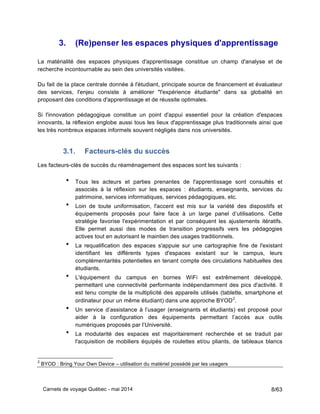 Carnets de voyage Québec - mai 2014 8/63
3. (Re)penser les espaces physiques d'apprentissage
La matérialité des espaces physiques d'apprentissage constitue un champ d'analyse et de
recherche incontournable au sein des universités visitées.
Du fait de la place centrale donnée à l'étudiant, principale source de financement et évaluateur
des services, l'enjeu consiste à améliorer "l'expérience étudiante" dans sa globalité en
proposant des conditions d'apprentissage et de réussite optimales.
Si l'innovation pédagogique constitue un point d'appui essentiel pour la création d'espaces
innovants, la réflexion englobe aussi tous les lieux d'apprentissage plus traditionnels ainsi que
les très nombreux espaces informels souvent négligés dans nos universités.
3.1. Facteurs-clés du succès
Les facteurs-clés de succès du réaménagement des espaces sont les suivants :
• Tous les acteurs et parties prenantes de l'apprentissage sont consultés et
associés à la réflexion sur les espaces : étudiants, enseignants, services du
patrimoine, services informatiques, services pédagogiques, etc.
• Loin de toute uniformisation, l'accent est mis sur la variété des dispositifs et
équipements proposés pour faire face à un large panel d’utilisations. Cette
stratégie favorise l'expérimentation et par conséquent les ajustements itératifs.
Elle permet aussi des modes de transition progressifs vers les pédagogies
actives tout en autorisant le maintien des usages traditionnels.
• La requalification des espaces s'appuie sur une cartographie fine de l'existant
identifiant les différents types d'espaces existant sur le campus, leurs
complémentarités potentielles en tenant compte des circulations habituelles des
étudiants.
• L'équipement du campus en bornes WiFi est extrêmement développé,
permettant une connectivité performante indépendamment des pics d'activité. Il
est tenu compte de la multiplicité des appareils utilisés (tablette, smartphone et
ordinateur pour un même étudiant) dans une approche BYOD2
.
• Un service d’assistance à l’usager (enseignants et étudiants) est proposé pour
aider à la configuration des équipements permettant l’accès aux outils
numériques proposés par l’Université.
• La modularité des espaces est majoritairement recherchée et se traduit par
l'acquisition de mobiliers équipés de roulettes et/ou pliants, de tableaux blancs
2
BYOD : Bring Your Own Device – utilisation du matériel possédé par les usagers
 
