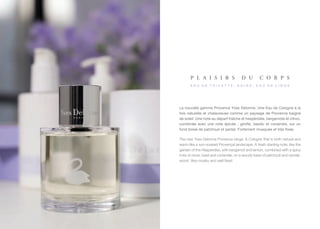 p l a i s i r s                 d u         c o r p s
      eau de toilette, soins, eau de linge




La nouvelle gamme Provence Yves Delorme. Une Eau de Cologne à la
fois naturelle et chaleureuse comme un paysage de Provence baigné
de soleil. Une note au départ fraîche et hespéridée, bergamote et citron,
combinée avec une note épicée : girofle, basilic et coriandre, sur un
fond boisé de patchouli et santal. Fortement musquée et très fixée.

The new Yves Delorme Provence range. A Cologne that is both natural and
warm like a sun-soaked Provençal landscape. A fresh starting note, like the
garden of the Hesperides, with bergamot and lemon, combined with a spicy
note of clove, basil and coriander, on a woody base of patchouli and sandal-
wood. Very musky and well fixed.
 