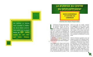 Incarnons des Citoyens Responsables
LA JEUNESSE AU CENTRE
DU DEVELOPPEMENT
SOCIO-ECONOMIQUE
ET CULTUREL DU
CAMEROUN
L
e Cameroun, à l’image de l’ensemble
du continent africain, fait face à
un tournant majeur de son his-
toire. En effet, pour la première fois
depuis son accession à l’indépendance,
plus de la moitié de sa population est
âgée des moins de 20 ans, constituant le
potentiel humain le plus à valoriser dans
l’optique de l’émergence. La citoyenneté
active et participative de la jeunesse nous
semble être, à la Synergie de la Jeunesse
Camerounaise (S.J.C.), le prérequis à la
construction de toute nation émergente.
Etymologiquement, citoyen vient du latin
«civis» qui signifie «celui qui a droit de
citer». En d’autres termes, le citoyen est
un individu qui vit en société, et qui se
caractérise par le respect des normes et
des institutions qui régissent et régulent
le bon fonctionnement de celle-ci. C’est
celui-là qui paye ses impôts, respecte
ses engagements vis-à-vis d’autrui, mais
surtout satisfait aux exigences civiques
inhérentes à l’organisation de la cité. Le
«bon citoyen» est un acteur social dont
les pensées, les paroles et les actes struc-
turent l’environnement dans lequel il évo-
lue, consolidant ou affaiblissant le contrat
social.
L’Etat du Cameroun garantit à tous ses
citoyens les droits et les libertés énumé-
rés au préambule de sa Constitution. Par
conséquent, l’idiosyncrasie des citoyens
est importante. Le civisme reflète le res-
pect, l’attachement et le dévouement du
citoyen pour son pays ou pour la com-
munauté dans laquelle il évolue. Cela
s’applique de manière distinctive à l’ins-
titution qui représente cette collectivité,
à ses conventions et ses lois. Le civisme
Les hommes et femmes
ayant contribué à l’édifica-
tion de la Nation camerou-
naise avaient pour la plupart
moins de 40 ans
quand ils ont mar-
qué notre Histoire.
05
 