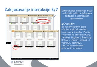 Zaključavanje interakcije 3/7 
Zaključavanje interakcije može se koristiti prilikom rješavanja zadataka s vremenskim ograničenjem. NAPOMENA: Na nastavi koristim popis učenika s njihovim rednim brojevima iz imenika. Pod tim brojevima se učenici zadužuju za tablet i logiraju u Samsung School – ucenik1, ucenik2,../ ucenik01, ucenik02,.. Tako lakše evidentiram aktivnosti na nastavi.  