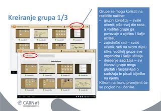 Kreiranje grupa 1/3 
Grupe se mogu koristiti na različite načine: 
•grupni izvještaj – svaki učenik piše svoj dio rada, a voditelj grupe ga povezuje u cijelinu i šalje učitelju 
•zajednički rad – svaki učenik radi na svom dijelu slike, voditelj grupe sve organizira i šalje učitelju 
•dijeljenje sadržaja – svi članovi grupe mogu gledati i raspravljati o sadržaju te pisati bilješke na njemu Klikom na ikonu promijenit će se pogled na učenike.  