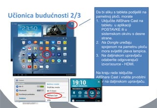 Učionica budućnosti 2/3 
Da bi sliku s tableta podijelili na pametnoj ploči, morate 
1.Uključite AllShare Cast na tabletu u aplikaciji POSTAVKE ili u sistemskom okviru s desne strane. 
2.Na Dongle uređaju spojenom na pametnu ploču mora svijetliti plava lampica. 
3.Na daljinskom upravljaču odaberite odgovarajući izvor/source - HDMI. Na kraju rada isključite AllShare Cast i vratite prvobitni izvor na daljinskom upravljaču.  