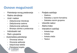 Osnove mogućnosti 
-Pokretanje novog predavanja 
-Radno okruženje 
-Uvid i nadzor 
-Zaključavanje interakcije 
-Zaključavanje zaslona 
-Zaključavanje aplikacija 
-Brisanje učenika s predavanja 
-Individualni rad 
-Rad u grupama 
-Automatska pokretanja 
-Otvaranje adrese 
-Otvaranje aplikacije 
-Isključivanje tableta 
-Pokretanje brojača 
-Podjela sadržaja 
-Zaslona 
-Datoteka u raznim formatima 
-Datoteka raznim grupama 
-Učenički radovi 
-Alatna traka 
-Interaktivni sadržaji 
-Anketa boja 
-Anketa 
-Anketa crteža 
-Testovi  