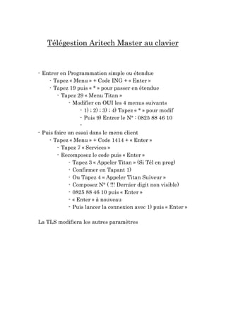 Télégestion Aritech Master au clavier

- Entrer en Programmation simple ou étendue
- Tapez « Menu » + Code ING + « Enter »
- Tapez 19 puis « * » pour passer en étendue
- Tapez 29 « Menu Titan »
- Modifier en OUI les 4 menus suivants
- 1) ; 2) ; 3) ; 4) Tapez « * » pour modif
- Puis 9) Entrer le N° : 0825 88 46 10
- Puis faire un essai dans le menu client
- Tapez « Menu » + Code 1414 + « Enter »
- Tapez 7 « Services »
- Recomposez le code puis « Enter »
- Tapez 3 « Appeler Titan » (Si Tél en prog)
- Confirmer en Tapant 1)
- Ou Tapez 4 « Appeler Titan Suiveur »
- Composez N° ( !!! Dernier digit non visible)
- 0825 88 46 10 puis « Enter »
- « Enter » à nouveau
- Puis lancer la connexion avec 1) puis « Enter »
La TLS modifiera les autres paramètres

 