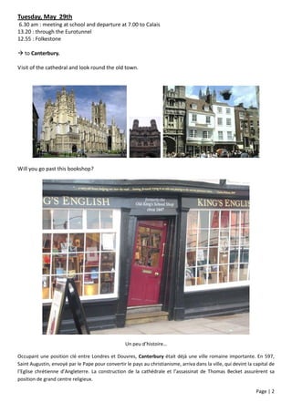 Tuesday, May 29th
6.30 am : meeting at school and departure at 7.00 to Calais
13.20 : through the Eurotunnel
12.55 : Folkestone

 to Canterbury.

Visit of the cathedral and look round the old town.




Will you go past this bookshop?




                                                   Un peu d’histoire…

Occupant une position clé entre Londres et Douvres, Canterbury était déjà une ville romaine importante. En 597,
Saint Augustin, envoyé par le Pape pour convertir le pays au christianisme, arriva dans la ville, qui devint la capital de
l’Eglise chrétienne d’Angleterre. La construction de la cathédrale et l’assassinat de Thomas Becket assurèrent sa
position de grand centre religieux.

                                                                                                                 Page | 2
 