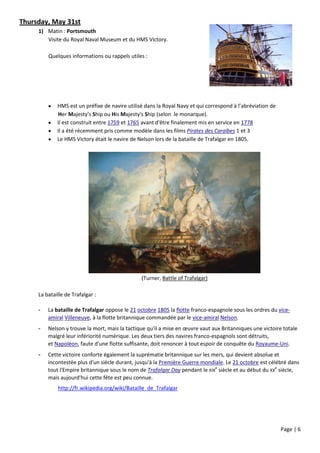 Thursday, May 31st
     1) Matin : Portsmouth
        Visite du Royal Naval Museum et du HMS Victory.

         Quelques informations ou rappels utiles :




            HMS est un préfixe de navire utilisé dans la Royal Navy et qui correspond à l’abréviation de
             Her Majesty's Ship ou His Majesty's Ship (selon le monarque).
            Il est construit entre 1759 et 1765 avant d'être finalement mis en service en 1778
            Il a été récemment pris comme modèle dans les films Pirates des Caraïbes 1 et 3
            Le HMS Victory était le navire de Nelson lors de la bataille de Trafalgar en 1805.




                                                (Turner, Battle of Trafalgar)

     La bataille de Trafalgar :

     -   La bataille de Trafalgar oppose le 21 octobre 1805 la flotte franco-espagnole sous les ordres du vice-
         amiral Villeneuve, à la flotte britannique commandée par le vice-amiral Nelson.
     -   Nelson y trouve la mort, mais la tactique qu'il a mise en œuvre vaut aux Britanniques une victoire totale
         malgré leur infériorité numérique. Les deux tiers des navires franco-espagnols sont détruits,
         et Napoléon, faute d'une flotte suffisante, doit renoncer à tout espoir de conquête du Royaume-Uni.
     -   Cette victoire conforte également la suprématie britannique sur les mers, qui devient absolue et
         incontestée plus d'un siècle durant, jusqu'à la Première Guerre mondiale. Le 21 octobre est célébré dans
         tout l'Empire britannique sous le nom de Trafalgar Day pendant le XIXe siècle et au début du XXe siècle,
         mais aujourd'hui cette fête est peu connue.
             http://fr.wikipedia.org/wiki/Bataille_de_Trafalgar




                                                                                                            Page | 6
 