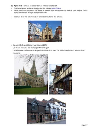 2) Après midi : Chasse au trésor dans la ville de Chichester.
-   Proche de la mer, la ville se situe au pied des collines South Downs.
                                        e
-   Elle a connu son apogée au XVIII siècle et presque toute son architecture date de cette époque, ce qui
    explique l'harmonie du style géorgien de la ville

-   Les rues de la ville ont un tracé en forme de croix, hérité des romains.




- La cathédrale a été bâtie il y a 900ans.(1075)
  Un de ses vitraux a été réalisé par Marc Chagall.
  La cathédrale est la seule en Angleterre visible de la mer. Elle renferme plusieurs œuvres d’art
  moderne.




                                                                                                 Page | 7
 
