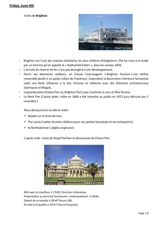 Friday, June 4th

          Visite de Brighton




      -   Brighton est l’une des stations balnéaires les plus célèbres d’Angleterre. Elle fut mise à la mode
          par un homme qu’on appelle le « Rothschild Indien », dans les années 1870.
      -   L’arrivée du chemin de fer n’est pas étrangère à son développement.
      -   Parmi ses bâtiments célèbres, on trouve l’extravagant « Brighton Pavilion ».Cet édifice
          ressemble plutôt à un palais indien de l’extérieur. Cependant la décoration intérieure fantaisiste
          subit une forte influence à la fois chinoise et indienne avec des éléments architecturaux
          islamiques et Mogols.
      -   La grande jetée (Palace Pier ou Brighton Pier) avec machines à sous et fête foraine.
      -   La West Pier (l’autre jetée, créée en 1866 a été interdite au public en 1975 puis détruite par 2
          incendies.)

          Nous découvrirons la ville le matin.
           Balade sur le front de mer,
           The Lanes (ruelles étroites célèbres pour ses petites boutiques et ses antiquaires)
           St Bartholomew’s (église anglicane)


          L’après-midi : visite du Royal Pavilion et découverte du Palace Pier.




          RDV avec le chauffeur à 17h30. Direction Folkestone.
          Présentation au terminal Eurotunnel , embarquement à 19h45.
          Départ de la navette à 20h47 (heure GB)
          Arrivée à Coquelles à 22h17 (heure française)

                                                                                                    Page | 8
 