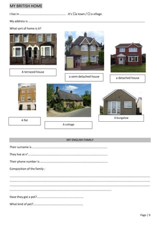 MY BRITISH HOME
I live in …………………………………………………….. .It’s a town /  a village.

My address is ………………………………………………………………………………………………………………………………………….

What sort of home is it?




         A terraced house
                                      a semi-detached house      a detached house




                                                                A bungalow
        A flat
                                  A cottage




                                     MY ENGLISH FAMILY

Their surname is ………………………………………………………………………………………..

They live at n°……………………………………………………………………………………………..

Their phone number is ……………………………………………………………………………….

Composition of the family :

………………………………………………………………………………………………………………………………………………………………………
………………………………………………………………………………………………………………………………………………………………………
………………………………………………………………………………………………………………………………………………………………………
………………………………………………………………………………………………………………………..

Have they got a pet?………………………………………………………

What kind of pet?………………………………………………………….


                                                                                    Page | 9
 