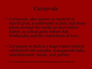 Carnevale Carnevale , also known as carnival or  mardi gras , is celebrated in Italy and many places around the world 40 days before Easter, as a final party before Ash Wednesday and the restrictions of Lent. Carnevale  in Italy is a huge winter festival celebrated with parades, masquerade balls, entertainment, music, and parties .  From:  http://goitaly.about.com/od/festivalsandevents/a/carnevale.htm 