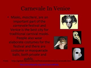 Carnevale In Venice Masks,  maschere , are an important part of the  carnevale  festival and Venice is the best city for traditional carnival masks. People also wear elaborate costumes for the festival and there are costume or masquerade balls, both private and public.  http://en.wikipedia.org/wiki/Carnival#Italy From:  http://goitaly.about.com/od/festivalsandevents/a/carnevale.htm 