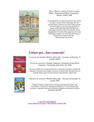Mistica Maeva e l'anello di Venezia / Laura
                                  Walter ; illustrazioni di Mauro Evangelista. -
                                              Milano : Fabbri, 2006


                                La protagonista è una ragazzina di dieci anni, che ha
                                     un sogno: salvare Venezia dall'acqua alta. Per
                                 riuscirci dovrà, insieme al suo amico Giak, varcare
                                     la Porta Sospesa e, con una magia, prendere il
                                      magico anello dello Sposalizio del Mare che
                                  Arlecchino custodisce sotto il suo berretto. Come
                                strapparglielo? Un antico libro suggerisce di trovare
                                  il Passaggio Sospeso verso la Corte del Tempo, il
                                            luogo dove è sempre Carnevale...
                                             Età di lettura: dai 9 anni.




 Letture per... fare carnevale!
  Carnevale per bambini / Barbara Aldrovandi. - Trezzano sul Naviglio : Il
                             castello, [2007].

   Crea le tue maschere / Violaine Lamérand ; illustrazioni di Jean-Pierre
               Lamérand. - San Dorligo della Valle : EL, 2006

  Davvero un libro ricco di idee per divertirsi, scatenando la fantasia. A partire da
  materiali e tecniche molto semplici si possono costruire delle maschere davvero
       originali. Basta seguire le facili istruzioni. Età di lettura: dagli 8 anni.


  Maschere di carnevale / Barbara Aldrovandi. - Trezzano sul Naviglio : Il
                              castello, 2007.

       Progetti semplici e allegri per un carnevale all'insegna del colore e del
     divertimento. Attraverso le spiegazioni dettagliate e i cartamodelli di ogni
   creazione, si potranno realizzare un'infinità di oggetti con materiali di riciclo o
                                 facilmente reperibili.




                A cura di Loretta Righetti
Cesena, Biblioteca dei ragazzi “Adamo Bettini”, febbraio 2010
 