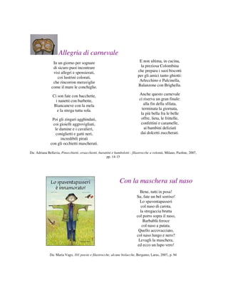 Allegria di carnevale
                In un giorno per sognare                                       E non ultima, in cucina,
                di sicuro puoi incontrare                                       la preziosa Colombina
                visi allegri e spensierati,                                   che prepara i suoi biscotti
                   coi lustrini colorati,                                     per gli amici tanto ghiotti:
                che rincorron meraviglie                                       Arlecchino e Pulcinella,
               come il mare le conchiglie.                                    Balanzone con Brighella.

                Ci son fate con bacchette,                                     Anche questo carnevale
                  i nanetti con barbette,                                      ci riserva un gran finale:
                 Biancaneve con la mela                                           alla fin della sfilata,
                   e la strega tutta sola.                                       terminata la giornata,
                                                                                la più bella fra le belle
                Poi gli zingari agghindati,                                     offre, lieta, le frittelle,
                coi gioielli aggrovigliati,                                     confettini e caramelle,
                 le damine e i cavalieri,                                         ai bambini deliziati
                  coniglietti e gatti neri,                                     dai dolcetti zuccherati.
                     incredibili pirati
               con gli occhietti mascherati.

Da: Adriana Bellavia, Pinocchietti, orsacchiotti, burattini e bambolotti : filastrocche a volontà, Milano, Paoline, 2007,
                                                       pp. 14-15




                                                                 Con la maschera sul naso
                                                                               Bene, tutti in posa!
                                                                             Su, fate un bel sorriso!
                                                                               Lo spaventapasseri
                                                                                col naso di carota,
                                                                               la stregaccia brutta
                                                                             col porro sopra il naso,
                                                                                 Barbablù feroce
                                                                                col naso a patata.
                                                                              Quello accovacciato,
                                                                             col naso lungo e nero?
                                                                              Levagli la maschera,
                                                                              ed ecco un lupo vero!

              Da: Maria Vago, 101 poesie e filastrocche, alcune bislacche, Bergamo, Larus, 2007, p. 94
 