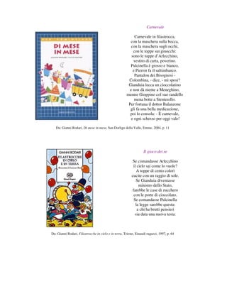 Carnevale

                                                            Carnevale in filastrocca,
                                                         con la maschera sulla bocca,
                                                         con la maschera sugli occhi,
                                                           con le toppe sui ginocchi:
                                                          sono le toppe d’Arlecchino,
                                                           vestito di carta, poverino.
                                                         Pulcinella è grosso e bianco,
                                                           e Pierrot fa il saltimbanco.
                                                            Pantalon dei Bisognosi -
                                                        Colombina, - dice, - mi sposi?
                                                        Gianduia lecca un cioccolatino
                                                        e non dà niente a Meneghino,
                                                       mentre Gioppino col suo randello
                                                            mena botte a Stenterello.
                                                        Per fortuna il dottor Balanzone
                                                         gli fa una bella medicazione,
                                                         poi lo consola: - È carnevale,
                                                         e ogni scherzo per oggi vale!

   Da: Gianni Rodari, Di mese in mese, San Dorligo della Valle, Emme, 2004, p. 11




                                                                   Il gioco dei se

                                                           Se comandasse Arlecchino
                                                            il cielo sai come lo vuole?
                                                               A toppe di cento colori
                                                          cucite con un raggio di sole.
                                                              Se Gianduia diventasse
                                                                ministro dello Stato,
                                                           farebbe le case di zucchero
                                                            con le porte di cioccolato.
                                                            Se comandasse Pulcinella
                                                              la legge sarebbe questa:
                                                               a chi ha brutti pensieri
                                                             sia data una nuova testa.



Da: Gianni Rodari, Filastrocche in cielo e in terra, Trieste, Einaudi ragazzi, 1997, p. 64
 