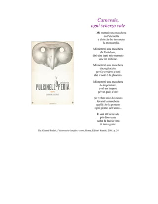 Carnevale,
                                                     ogni scherzo vale
                                                           Mi metterò una maschera
                                                                  da Pulcinella
                                                            e dirò che ho inventato
                                                                 la mozzarella.

                                                       Mi metterò una maschera
                                                              da Pantalone,
                                                       dirò che ogni mio sternuto
                                                            vale un milione.

                                                        Mi metterò una maschera
                                                             da pagliaccio,
                                                         per far credere a tutti
                                                        che il sole è di ghiaccio.

                                                        Mi metterò una maschera
                                                            da imperatore,
                                                            avrò un impero
                                                           per un paio d'ore:

                                                        per volere mio dovranno
                                                           levarsi la maschera
                                                          quelli che la portano
                                                         ogni giorno dell'anno...

                                                           E sarà il Carnevale
                                                             più divertente
                                                           veder la faccia vera
                                                             di tanta gente.

Da: Gianni Rodari, Filastrocche lunghe e corte, Roma, Editori Riuniti, 2001, p. 24
 