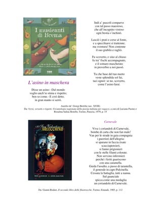 Indi a’ pascoli comparve
                                                                         con tal passo maestoso,
                                                                        che all’incognito vistoso
                                                                          ogni bestia s’inchinò.

                                                                     Lasciò i prati e corse al fonte,
                                                                      e a specchiarsi si trattenne;
                                                                      ma sventura! Non contenne
                                                                         il suo giubilo e ragliò.

                                                                      Fu scoverto, e sino al chiuso
                                                                      fu tra’ fischi accompagnato,
                                                                         e il somaro mascherato
                                                                        in proverbio a noi passò.

                                                                       Tu che base del tuo merto
                                                                        veste splendida sol fai,
                                                                      taci ognor: se no, scoverto,
    L’asino in maschera                                                    come l’asino farai.
      Disse un asino: -Dal mondo
     voglio anch’io stima e rispetto;
       ben so come.- E così detto,
         in gran manto si serrò.
                                       Aurelio de’ Giorgi Bertòla (sec. XVIII)
Da: Versi, versetti e rispetti. Un'antologia ragionata della poesia italiana per ragazzi, a cura di Luciana Pasino e
                                 Rosalma Salina Borello, Torino, Paravia, 1979, p. 15



                                                                                  Carnevale

                                                                    Viva i coriandoli di Carnevale,
                                                                   bombe di carta che non fan male!
                                                                  Van per le strade in gaia compagnia
                                                                         i guerrieri dell'allegria:
                                                                        si sparano in faccia risate
                                                                              scacciapensieri,
                                                                            si fanno prigionieri
                                                                      con le stelle filanti colorate.
                                                                         Non servono infermieri
                                                                        perché i feriti guariscono
                                                                            con una caramella.
                                                                  Guida l'assalto, a passo di tarantella,
                                                                     il generale in capo Pulcinella.
                                                                   Cessata la battaglia, tutti a nanna.
                                                                                Sul guanciale
                                                                       spicca come una medaglia
                                                                      un coriandolo di Carnevale.

              Da: Gianni Rodari, Il secondo libro delle filastrocche, Torino, Einaudi, 1985, p. 112
 