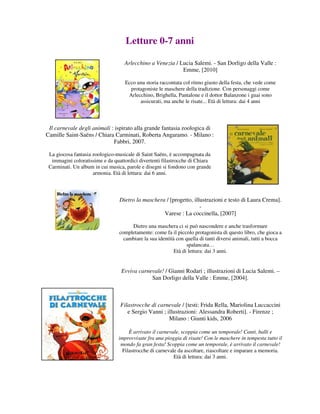 Letture 0-7 anni

                                   Arlecchino a Venezia / Lucia Salemi. - San Dorligo della Valle :
                                                           Emme, [2010]

                                   Ecco una storia raccontata col ritmo giusto della festa, che vede come
                                     protagoniste le maschere della tradizione. Con personaggi come
                                    Arlecchino, Brighella, Pantalone e il dottor Balanzone i guai sono
                                         assicurati, ma anche le risate... Età di lettura: dai 4 anni



 Il carnevale degli animali : ispirato alla grande fantasia zoologica di
Camille Saint-Saëns / Chiara Carminati, Roberta Angaramo. - Milano :
                             Fabbri, 2007.

 La giocosa fantasia zoologico-musicale di Saint Saëns, è accompagnata da
  immagini coloratissime e da quattordici divertenti filastrocche di Chiara
 Carminati. Un album in cui musica, parole e disegni si fondono con grande
                     armonia. Età di lettura: dai 6 anni.



                                 Dietro la maschera / [progetto, illustrazioni e testo di Laura Crema].
                                                                    -
                                                   Varese : La coccinella, [2007]

                                      Dietro una maschera ci si può nascondere e anche trasformare
                                 completamente: come fa il piccolo protagonista di questo libro, che gioca a
                                   cambiare la sua identità con quella di tanti diversi animali, tutti a bocca
                                                                 spalancata…
                                                           Età di lettura: dai 3 anni.


                                  Evviva carnevale! / Gianni Rodari ; illustrazioni di Lucia Salemi. –
                                              San Dorligo della Valle : Emme, [2004].



                                 Filastrocche di carnevale / [testi: Frida Rella, Mariolina Luccaccini
                                    e Sergio Vanni ; illustrazioni: Alessandra Roberti]. - Firenze ;
                                                      Milano : Giunti kids, 2006

                                     È arrivato il carnevale, scoppia come un temporale! Canti, balli e
                                improvvisate fra una pioggia di risate! Con le maschere in tempesta tutto il
                                 mondo fa gran festa! Scoppia come un temporale, è arrivato il carnevale!
                                  Filastrocche di carnevale da ascoltare, riascoltare e imparare a memoria.
                                                          Età di lettura: dai 3 anni.
 