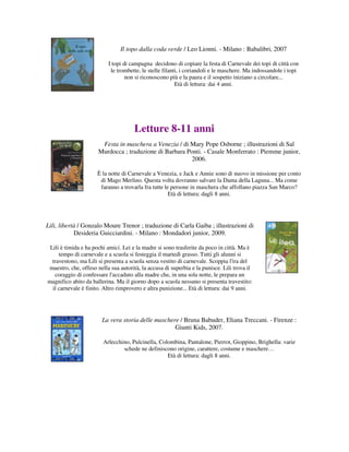 Il topo dalla coda verde / Leo Lionni. - Milano : Babalibri, 2007

                          I topi di campagna decidono di copiare la festa di Carnevale dei topi di città con
                           le trombette, le stelle filanti, i coriandoli e le maschere. Ma indossandole i topi
                                  non si riconoscono più e la paura e il sospetto iniziano a circolare...
                                                         Età di lettura: dai 4 anni.




                                      Letture 8-11 anni
                       Festa in maschera a Venezia / di Mary Pope Osborne ; illustrazioni di Sal
                      Murdocca ; traduzione di Barbara Ponti. - Casale Monferrato : Piemme junior,
                                                         2006.

                     È la notte di Carnevale a Venezia, e Jack e Annie sono di nuovo in missione per conto
                      di Mago Merlino. Questa volta dovranno salvare la Dama della Laguna... Ma come
                      faranno a trovarla fra tutte le persone in maschera che affollano piazza San Marco?
                                                     Età di lettura: dagli 8 anni.




Lili, libertà / Gonzalo Moure Trenor ; traduzione di Carla Gaiba ; illustrazioni di
            Desideria Guicciardini. - Milano : Mondadori junior, 2009.

 Lili è timida e ha pochi amici. Lei e la madre si sono trasferite da poco in città. Ma è
     tempo di carnevale e a scuola si festeggia il martedì grasso. Tutti gli alunni si
  travestono, ma Lili si presenta a scuola senza vestito di carnevale. Scoppia l'ira del
maestro, che, offeso nella sua autorità, la accusa di superbia e la punisce. Lili trova il
   coraggio di confessare l'accaduto alla madre che, in una sola notte, le prepara un
magnifico abito da ballerina. Ma il giorno dopo a scuola nessuno si presenta travestito:
  il carnevale è finito. Altro rimprovero e altra punizione... Età di lettura: dai 9 anni.




                       La vera storia delle maschere / Bruna Babuder, Eliana Treccani. - Firenze :
                                                   Giunti Kids, 2007.

                        Arlecchino, Pulcinella, Colombina, Pantalone, Pierrot, Gioppino, Brighella: varie
                                schede ne definiscono origine, carattere, costume e maschere…
                                                   Età di lettura: dagli 8 anni.
 