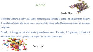 Nome
Stelle filanti
Il termine Carnevale deriva dal latino carnem levare (abolire la carne) ed anticamente indicava
il banchetto d'addio alla carne che si teneva subito prima della Quaresima, periodo di astinenza
e digiuno.
Periodo di festeggiamenti che inizia generalmente con l’Epifania, il 6 gennaio, e termina il
Mercoledì delle Ceneri, giorno che segna l’inizio della Quaresima.
Coriandoli
 