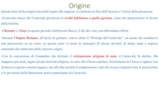 Origine
Questa festività ha origini ancestrali legate alle stagioni: si celebrava la fine dell’inverno e l’inizio della primavera.
-Esistevano tracce del Carnevale già presso la civiltà babilonese e quella egiziana, come rito propiziatorio in favore
della fertilità.
-I Romani e i Greci in questo periodo celebravano Bacco, il dio del vino, con abbondanti offerte.
-Durante l’Impero Romano, all’inizio di gennaio, veniva eletto il “Principe del Carnevale”, un uomo che conduceva
una processione su un carro: su questo carro vi erano le immagini di alcune divinità, di statue nude e ragazze
seminude che cantavano delle canzoni volgari.
-Con la conversione di Costantino che dichiarò il cristianesimo religione di stato, il Carnevale fu abolito. Ma
riapparve più tardi, legato ad una festività religiosa, in seno alla Chiesa cattolica. Inizialmente la Chiesa si oppose con
fermezza a questo costume pagano, ma alla fine accettò il compromesso: solo chi avesse compiuto tutte le prescrizioni
e le privazioni della Quaresima, poteva partecipare al Carnevale.
 