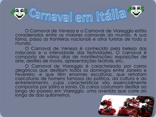 O Carnaval de Veneza e o Carnaval de Viareggio estão considerados entre os maiores carnavais do mundo. A sua fama, passa as fronteiras nacionais e atrai turistas de todo o mundo.  O Carnaval de Veneza é conhecido pela beleza das máscaras e a intensidade das festividades. O carnaval é composto de vários dias de manifestações: exposições de arte, desfiles de moda, apresentações teatrais, etc. O Carnaval de Viareggio é caracterizado por carros alegóricos que desfilam todos os domingos entre Janeiro e Fevereiro, e que têm enormes esculturas, que retratam caricaturas de homens famosos da política, da cultura e do entretenimento, cujas características são essencialmente compostas por sátira e ironia. Os carros costumam desfilar ao longo do passeio em Viareggio, uma avenida que corre ao longo de dois quilómetros. 
