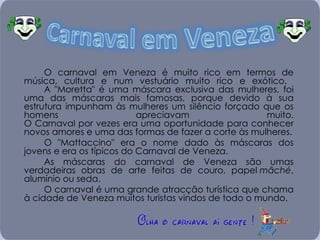O carnaval em Veneza é muito rico em termos de música, cultura e num vestuário muito rico e exótico.  A "Moretta" é uma máscara exclusiva das mulheres, foi uma das máscaras mais famosas, porque devido à sua estrutura impunham às mulheres um silêncio forçado que os homens apreciavam muito. O Carnaval por vezes era uma oportunidade para conhecer novos amores e uma das formas de fazer a corte às mulheres. O "Mattaccino" era o nome dado às máscaras dos jovens e era os típicos do Carnaval de Veneza.  As máscaras do carnaval de Veneza são umas verdadeiras obras de arte feitas de couro, papel  mâché , alumínio ou seda. O carnaval é uma grande atracção turística que chama à cidade de Veneza muitos turistas vindos de todo o mundo. 