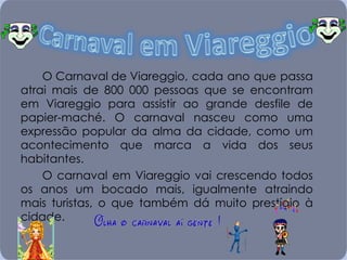 O Carnaval de Viareggio, cada ano que passa atrai mais de 800 000 pessoas que se encontram em Viareggio para assistir ao grande desfile de papier-maché. O carnaval nasceu como uma expressão popular da alma da cidade, como um acontecimento que marca a vida dos seus habitantes. O carnaval em Viareggio vai crescendo todos os anos um bocado mais, igualmente atraindo mais turistas, o que também dá muito prestígio à cidade. 