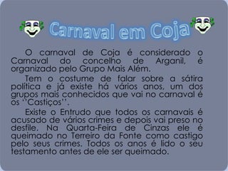 O carnaval de Coja é considerado o Carnaval do concelho de Arganil, é organizado pelo Grupo Mais Além. Tem o costume de falar sobre a sátira política e já existe há vários anos, um dos grupos mais conhecidos que vai no carnaval é os ‘’Castiços’’.  Existe o Entrudo que todos os carnavais é acusado de vários crimes e depois vai preso no desfile. Na Quarta-Feira de Cinzas ele é queimado no Terreiro da Fonte como castigo pelo seus crimes. Todos os anos é lido o seu testamento antes de ele ser queimado. 