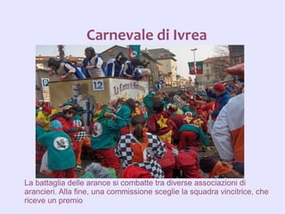 Carnevale di Ivrea




La battaglia delle arance si combatte tra diverse associazioni di
arancieri. Alla fine, una commissione sceglie la squadra vincitrice, che
riceve un premio
 
