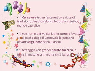 ● Il Carnevale è una festa antica e ricca di
tradizioni, che si celebra a febbraio in tutto il
mondo cattolico

● Il suo nome deriva dal latino carnem levare,
e indica che dopo il Carnevale le persone
devono digiunare per la Pasqua

●Si festeggia con grandi parate sui carri, e
feste in maschera in molte città italiane
 